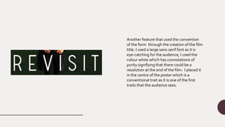 Another feature that used the convention
of the form through the creation of the film
title. I used a large sans-serif font as it is
eye-catching for the audience, I used the
colour white which has connotations of
purity signifying that there could be a
resolution at the end of the film. I placed it
in the centre of the poster which is a
conventional trait as it is one of the first
traits that the audience sees.
 
