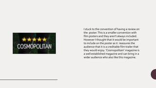 I stuck to the convention of having a review on
the poster.This is a smaller convention with
film posters and they aren't always included.
However I thought that it would be important
to include on the poster as it reassures the
audience that it is a creditable film trailer that
they would enjoy. ’Cosmopolitain’ magazine is
a well established magazine and can bring in a
wider audience who also like this magazine.
 