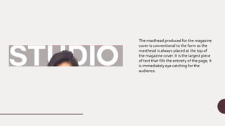 The masthead produced for the magazine
cover is conventional to the form as the
masthead is always placed at the top of
the magazine cover. It is the largest piece
of text that fills the entirety of the page, it
is immediately eye catching for the
audience.
 
