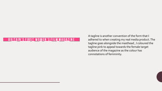 A tagline is another convention of the form that I
adhered to when creating my real media product.The
tagline goes alongside the masthead , I coloured the
tagline pink to appeal towards the female target
audience of the magazine as the colour has
connotations of femininity.
 