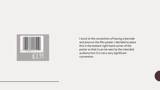 I stuck to the convention of having a barcode
and price on the film poster. I decided to place
this in the bottom right hand corner of the
poster so that it can be seen by the intended
audience but it is not a very significant
convention.
 
