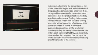 In terms of adhering to the conventions of film
trailer, the trailer begins with an introduction of
the production company logo on screen. It is a
recognisable convention for the audience and
establishes that the product has been made by
a professional company.The logo is introduced
immediately on screen with the titles coming
soon after with a typewriter effect as one letter
comes on screen at a time. It allows the
audience to concentrate on the production
company as they are having to look at what the
letters spell, signifying that they are more likely
to remember the company. Over the top of the
ident is a diegetic voiceover immediately introducing
one of the character to the audience .
 