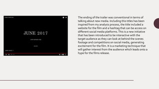 The ending of the trailer was conventional in terms of
talking about new media. Including this titles has been
inspired from my analysis process, the title included a
website for the film and a hashtag that can be access on
different social media platforms.This is a new initiative
that has been introduced to be interactive with the
target audience as they can look at behind the scenes
footage and competitions on social media, generating
excitement for the film. It is a marketing technique that
will gather interest from the audience which leads onto a
hype for the films release.
 