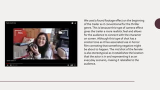 We used a found footage effect on the beginning
of the trailer as it conventional for the thriller
genre.This is because this type of camera effect
gives the trailer a more realistic feel and allows
for the audience to connect with the character
on screen. Although this type of shot has a
sinister tone as it has associated use in horror
film connoting that something negative might
be about to happen.The mid shot of the female
is also stereotypical as it establishes the location
that the actor is in and representing it as an
everyday scenario, making it relatable to the
audience.
 