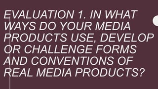 EVALUATION 1. IN WHAT
WAYS DO YOUR MEDIA
PRODUCTS USE, DEVELOP
OR CHALLENGE FORMS
AND CONVENTIONS OF
REAL MEDIA PRODUCTS?
 