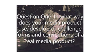 Question One: In what way
does your media product
use, develop or challenge
forms and conventions of a
real media product?
 