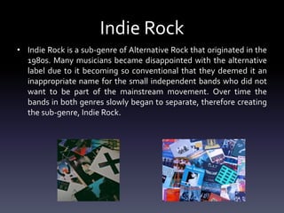 Indie Rock
• Indie Rock is a sub-genre of Alternative Rock that originated in the
1980s. Many musicians became disappointed with the alternative
label due to it becoming so conventional that they deemed it an
inappropriate name for the small independent bands who did not
want to be part of the mainstream movement. Over time the
bands in both genres slowly began to separate, therefore creating
the sub-genre, Indie Rock.
 