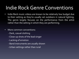 Indie Rock Genre Conventions
• Indie Rock music videos are known to be relatively low budget due
to their setting as they’re usually set outdoors in natural lighting.
The genre largely focuses on the performance from the artist
rather than the setting in which they are performing.
• More common conventions:
- Dark, casual clothing
- Close-up shots of the lead singer
- Lacking of emotion
- Band instruments are usually shown
- Urban settings rather than rural
 