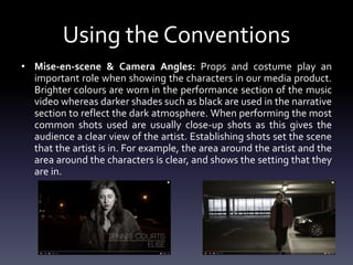 Using the Conventions
• Mise-en-scene & Camera Angles: Props and costume play an
important role when showing the characters in our media product.
Brighter colours are worn in the performance section of the music
video whereas darker shades such as black are used in the narrative
section to reflect the dark atmosphere. When performing the most
common shots used are usually close-up shots as this gives the
audience a clear view of the artist. Establishing shots set the scene
that the artist is in. For example, the area around the artist and the
area around the characters is clear, and shows the setting that they
are in.
 