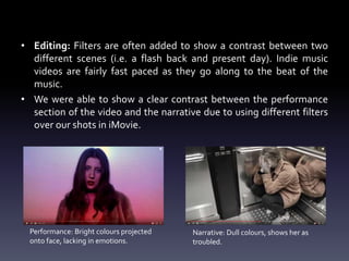 • Editing: Filters are often added to show a contrast between two
different scenes (i.e. a flash back and present day). Indie music
videos are fairly fast paced as they go along to the beat of the
music.
• We were able to show a clear contrast between the performance
section of the video and the narrative due to using different filters
over our shots in iMovie.
Performance: Bright colours projected
onto face, lacking in emotions.
Narrative: Dull colours, shows her as
troubled.
 
