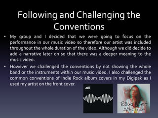• My group and I decided that we were going to focus on the
performance in our music video so therefore our artist was included
throughout the whole duration of the video. Although we did decide to
add a narrative later on so that there was a deeper meaning to the
music video.
• However we challenged the conventions by not showing the whole
band or the instruments within our music video. I also challenged the
common conventions of Indie Rock album covers in my Digipak as I
used my artist on the front cover.
Following and Challenging the
Conventions
 