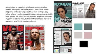 A convention of magazines is to have a consistent colour
scheme throughout the whole product. This is true for my
magazine, as I have a turquoise/blue, black and light grey
colour scheme running through the cover, contents, and double
page spread. The usual colour scheme for magazines similar to
my genre is red and black, but I think this connotes more of a
rap genre, which is not exactly my theme.
 