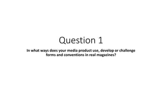 Question 1
In what ways does your media product use, develop or challenge
forms and conventions in real magazines?
 