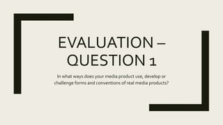 QUESTION 1
In what ways does you media product use, develop or
challenge forms and conventions of real media products?
 