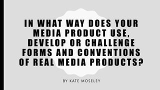 IN WHAT WAY DOES YOUR
MEDIA PRODUCT USE,
DEVELOP OR CHALLENGE
FORMS AND CONVENTIONS
OF REAL MEDIA PRODUCTS?
BY K AT E M O S E L E Y
 