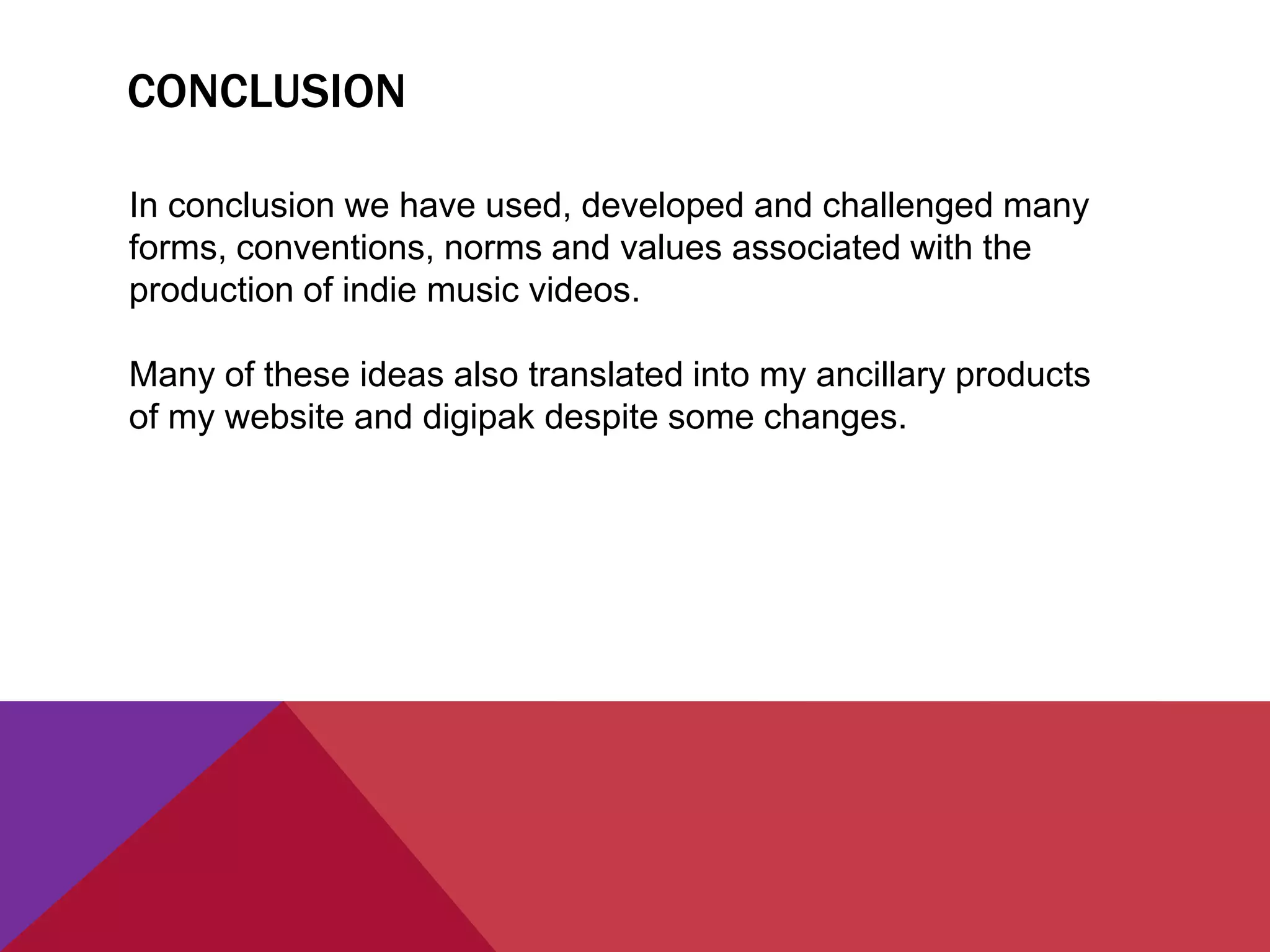 CONCLUSION
In conclusion we have used, developed and challenged many
forms, conventions, norms and values associated with the
production of indie music videos.
Many of these ideas also translated into my ancillary products
of my website and digipak despite some changes.
 