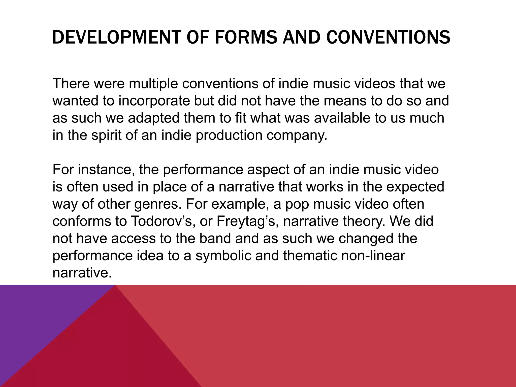 DEVELOPMENT OF FORMS AND CONVENTIONS
There were multiple conventions of indie music videos that we
wanted to incorporate but did not have the means to do so and
as such we adapted them to fit what was available to us much
in the spirit of an indie production company.
For instance, the performance aspect of an indie music video
is often used in place of a narrative that works in the expected
way of other genres. For example, a pop music video often
conforms to Todorov’s, or Freytag’s, narrative theory. We did
not have access to the band and as such we changed the
performance idea to a symbolic and thematic non-linear
narrative.
 