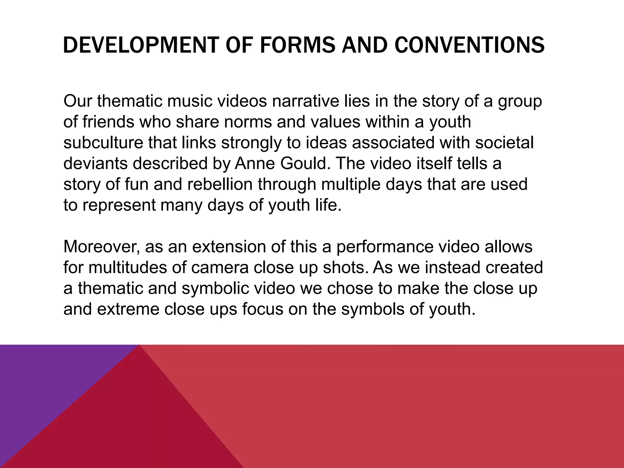 DEVELOPMENT OF FORMS AND CONVENTIONS
Our thematic music videos narrative lies in the story of a group
of friends who share norms and values within a youth
subculture that links strongly to ideas associated with societal
deviants described by Anne Gould. The video itself tells a
story of fun and rebellion through multiple days that are used
to represent many days of youth life.
Moreover, as an extension of this a performance video allows
for multitudes of camera close up shots. As we instead created
a thematic and symbolic video we chose to make the close up
and extreme close ups focus on the symbols of youth.
 