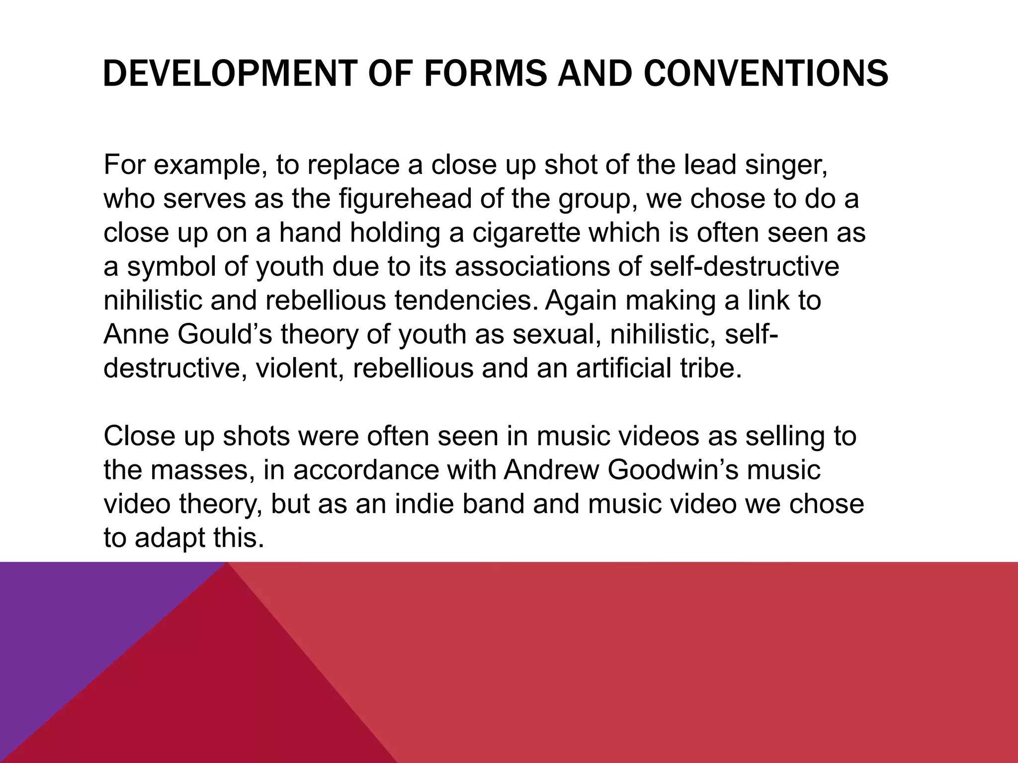DEVELOPMENT OF FORMS AND CONVENTIONS
For example, to replace a close up shot of the lead singer,
who serves as the figurehead of the group, we chose to do a
close up on a hand holding a cigarette which is often seen as
a symbol of youth due to its associations of self-destructive
nihilistic and rebellious tendencies. Again making a link to
Anne Gould’s theory of youth as sexual, nihilistic, self-
destructive, violent, rebellious and an artificial tribe.
Close up shots were often seen in music videos as selling to
the masses, in accordance with Andrew Goodwin’s music
video theory, but as an indie band and music video we chose
to adapt this.
 