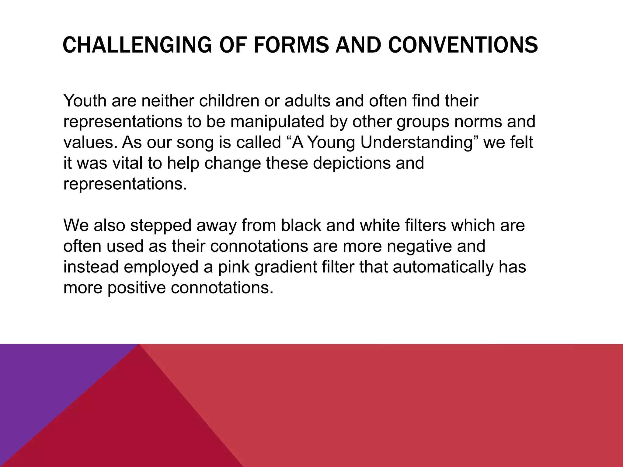 CHALLENGING OF FORMS AND CONVENTIONS
Youth are neither children or adults and often find their
representations to be manipulated by other groups norms and
values. As our song is called “A Young Understanding” we felt
it was vital to help change these depictions and
representations.
We also stepped away from black and white filters which are
often used as their connotations are more negative and
instead employed a pink gradient filter that automatically has
more positive connotations.
 