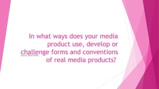 In what ways does your media
product use, develop or
challenge forms and conventions
of real media products?
Lucy Burrows
 