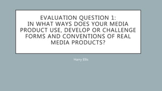 EVALUATION QUESTION 1:
IN WHAT WAYS DOES YOUR MEDIA
PRODUCT USE, DEVELOP OR CHALLENGE
FORMS AND CONVENTIONS OF REAL
MEDIA PRODUCTS?
Harry Ellis
 