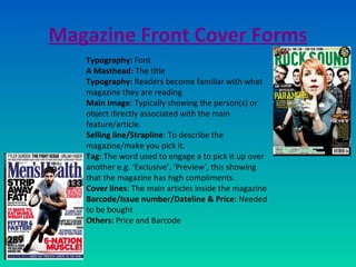Magazine Front Cover Forms
Typography: Font
A Masthead: The title
Typography: Readers become familiar with what
magazine they are reading
Main Image: Typically showing the person(s) or
object directly associated with the main
feature/article.
Selling line/Strapline: To describe the
magazine/make you pick it.
Tag: The word used to engage a to pick it up over
another e.g. ‘Exclusive’, ‘Preview’, this showing
that the magazine has high compliments.
Cover lines: The main articles inside the magazine
Barcode/Issue number/Dateline & Price: Needed
to be bought
Others: Price and Barcode
 