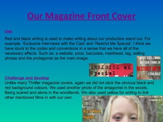 Our Magazine Front Cover
Use
Red and black writing is used to make writing about our production stand out. For
example, ‘Exclusive Interviews with the Cast’ and ‘Restrict Me Special’. I think we
have stuck to the codes and conventions in a sense that we have all of the
necessary affects. Such as; a website, price, barcodes, masthead, tag, selling
phrase and the protagonist as the main image.
Challenge and develop
Unlike many Thriller magazine covers, again we did not stick the obvious black and
red background colours. We used another photo of the antagonist in the woods.
Being scared and alone in the woodlands. We also used yellow for writing to link
other mentioned films in with our own.
 