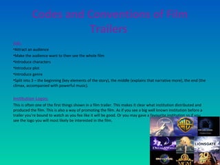 Codes and Conventions of Film
Trailers
Job:
•Attract an audience
•Make the audience want to then see the whole film
•Introduce characters
•Introduce plot
•Introduce genre
•Split into 3 – the beginning (key elements of the story), the middle (explains that narrative more), the end (the
climax, accompanied with powerful music).
Institution Logos:
This is often one of the first things shown in a film trailer. This makes it clear what institution distributed and
produced the film. This is also a way of promoting the film. As if you see a big well known institution before a
trailer you're bound to watch as you fee like it will be good. Or you may gave a favourite institution so if you
see the logo you will most likely be interested in the film.
 