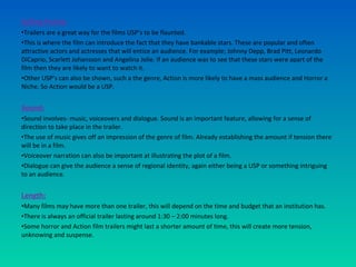 Selling Points:
•Trailers are a great way for the films USP’s to be flaunted.
•This is where the film can introduce the fact that they have bankable stars. These are popular and often
attractive actors and actresses that will entice an audience. For example; Johnny Depp, Brad Pitt, Leonardo
DiCaprio, Scarlett Johansson and Angelina Jolie. If an audience was to see that these stars were apart of the
film then they are likely to want to watch it.
•Other USP’s can also be shown, such a the genre, Action is more likely to have a mass audience and Horror a
Niche. So Action would be a USP.
Sound:
•Sound involves- music, voiceovers and dialogue. Sound is an important feature, allowing for a sense of
direction to take place in the trailer.
•The use of music gives off an impression of the genre of film. Already establishing the amount if tension there
will be in a film.
•Voiceover narration can also be important at illustrating the plot of a film.
•Dialogue can give the audience a sense of regional identity, again either being a USP or something intriguing
to an audience.
Length:
•Many films may have more than one trailer, this will depend on the time and budget that an institution has.
•There is always an official trailer lasting around 1:30 – 2:00 minutes long.
•Some horror and Action film trailers might last a shorter amount of time, this will create more tension,
unknowing and suspense.
 