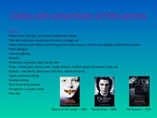 Codes and conventions of Film genres
Thriller
•Some of the ‘best bits’ are shown to attract the viewer
•Title and credits are usually near the end or through out
•Music interacts with what is on/coming on the screen (scary or intense non-diegetic asynchronous music)
•Short dialogue
•Low-key lighting
•Screams
•Institution companies logo is at the start
•Props – blood, guns, knives, dolls, creepy children, devilish, goats and bruises (make up)
•Colours – red, blacks, dark green, dark blue, yellow and greys
•Quick continuity editing
•Isolated setting
•Girls (most likely blonde)
•Antagonist is usually a male
•Pale skin
‘Silence of the Lambs’ – 1991 ‘Dorian Gray’ – 2009 ‘The Exorcist’ - 1973
 