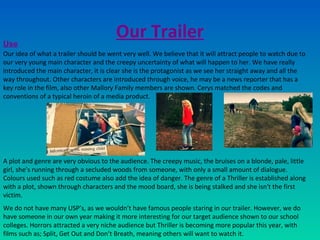 Our Trailer
Our idea of what a trailer should be went very well. We believe that it will attract people to watch due to
our very young main character and the creepy uncertainty of what will happen to her. We have really
introduced the main character, it is clear she is the protagonist as we see her straight away and all the
way throughout. Other characters are introduced through voice, he may be a news reporter that has a
key role in the film, also other Mallory Family members are shown. Cerys matched the codes and
conventions of a typical heroin of a media product.
A plot and genre are very obvious to the audience. The creepy music, the bruises on a blonde, pale, little
girl, she’s running through a secluded woods from someone, with only a small amount of dialogue.
Colours used such as red costume also add the idea of danger. The genre of a Thriller is established along
with a plot, shown through characters and the mood board, she is being stalked and she isn't the first
victim.
We do not have many USP’s, as we wouldn’t have famous people staring in our trailer. However, we do
have someone in our own year making it more interesting for our target audience shown to our school
colleges. Horrors attracted a very niche audience but Thriller is becoming more popular this year, with
films such as; Split, Get Out and Don’t Breath, meaning others will want to watch it.
Use
 