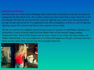 Challenge and Develop
We think that our trailer does challenge some codes and conventions as we do not show our
antagonist for the whole time, this creates enigma but doe mean that a main character is not
introduced. We also do not stick to the ‘Low-key’ lighting rule, a lot of our filming was done
during the day and not all of it is supposed to be dark and gloomy so there is a lot of high-key
lighting to give off a natural day flow to the majority of our trailer.
We do not use the non-diegetic asynchronous sound of screams or anything to obvious, our
production is more to be an indie film that differs from of the normal ‘happy ending
Hollywood’ films. Most of the things that we have shown in our trailer has kept things a bit
hidden behind doors. Its very subjective as to what will happen to this girl, we know she has a
black eye but what other horrors has this young girl endured.
 