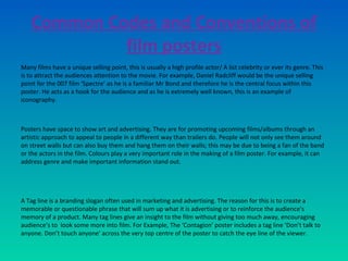Common Codes and Conventions of
film posters
Many films have a unique selling point, this is usually a high profile actor/ A list celebrity or ever its genre. This
is to attract the audiences attention to the movie. For example, Daniel Radcliff would be the unique selling
point for the 007 film ‘Spectre’ as he is a familiar Mr Bond and therefore he is the central focus within this
poster. He acts as a hook for the audience and as he is extremely well known, this is an example of
iconography.
Posters have space to show art and advertising. They are for promoting upcoming films/albums through an
artistic approach to appeal to people in a different way than trailers do. People will not only see them around
on street walls but can also buy them and hang them on their walls; this may be due to being a fan of the band
or the actors in the film. Colours play a very important role in the making of a film poster. For example, it can
address genre and make important information stand out.
A Tag line is a branding slogan often used in marketing and advertising. The reason for this is to create a
memorable or questionable phrase that will sum up what it is advertising or to reinforce the audience's
memory of a product. Many tag lines give an insight to the film without giving too much away, encouraging
audience’s to look some more into film. For Example, The ‘Contagion’ poster includes a tag line ‘Don’t talk to
anyone. Don’t touch anyone’ across the very top centre of the poster to catch the eye line of the viewer.
 