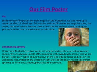Our Film Poster
Use
Similar to many film posters our main image is of the protagonist, we used make up to
create the effect of a black eye. This matches with out film trailer and magazine cover, the
purple, black and red eye shadows make it clear that she has been abused, making the
genre of a thriller clear. It also includes a credit block.
Challenge and develop
Unlike many Thriller film posters we did not stick the obvious black and red background
colours. We actually took a photo of the antagonist in the woods with; greens, yellows and
browns, these a very subtle colours that give off the idea of being scared and alone in the
woodlands. Also, instead of any weapons in sight we used the idea of restricting her from
speaking, as if she is not allowed, physically and emotionally.
 