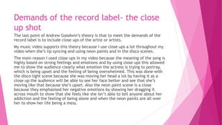 Demands of the record label- the close
up shot
The last point of Andrew Goodwin’s theory is that to meet the demands of the
record label is to include close ups of the artist or artists.
My music video supports this theory because I use close ups a lot throughout my
video when she’s lip syncing and using neon paints and in the disco scenes.
The main reason I used close ups in my video because the meaning of the song is
highly based on strong feelings and emotions and by using close ups this allowed
me to show the audience clearly what emotion the actress is trying to portray,
which is being upset and the feeling of being overwhelmed. This was done with
the disco light scene because she was moving her head a lot by having it as a
close up the audience will be able to see her face better and see that she’s
moving like that because she’s upset. Also the neon paint scene is a close
because they emphasised her negative emotions by showing her dragging it
across mouth to show that she feels like she isn’t able to tell anyone about her
addiction and the feeling of being alone and when the neon paints are all over
her to show her life being a mess.
 