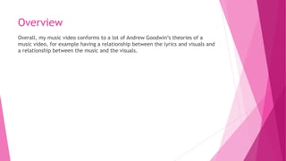 Overview
Overall, my music video conforms to a lot of Andrew Goodwin’s theories of a
music video, for example having a relationship between the lyrics and visuals and
a relationship between the music and the visuals.
 
