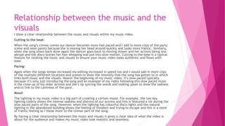 Relationship between the music and the
visuals
I show a clear relationship between the music and visuals within my music video.
Cutting to the beat:
When the song’s climax comes our dancer becomes more fast paced and I add in more clips of the party
scene and neon paints because she is moving her head around quickly and looks more frantic. Similarly,
when the song slows back done again the dancer goes back to moving slower and her actions being less
abrupt and the disco scenes her hair whipping was put into slow motion. Cutting to the beat is a typical
feature for relating the music and visuals to ensure your music video looks authentic and flows with
ease.
Pacing:
Again when the songs tempo increased my editing increased in speed too and I would add in more clips
of the multiple different locations and scenes to show the intensity that the song has gotten to in which
links both music and the visuals. Nearer the beginning of my music video, it’s slow paced typically
because it’s only just introducing the song and an example of my video following this slow paced music
is the close up of my older actress and she’s lip syncing the words and looking upset to show the sadness
and to link to the calmness of the pace.
Mood:
The lighting in my music video is a big part of creating a certain mood. For example, the low key
lighting clearly shows the intense sadness and distress of our actress and this is featured a lot during the
slow paced parts of the song. However, when the lighting has colourful disco lights and the natural
lighting in the abandoned building shows the feeling of freedom and trying to escape and this is a more
of frantic feeling so I these more to the climax part of the song.
By having a clear relationship between the music and visuals it gives a clear idea of what the video is
about for the audience and makes my music video look realistic and seamless.
 