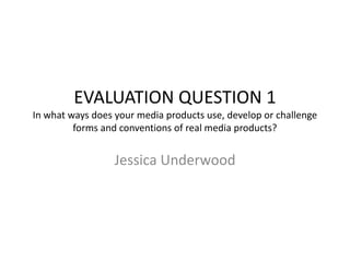 EVALUATION QUESTION 1
In what ways does your media products use, develop or challenge
forms and conventions of real media products?
Jessica Underwood
 