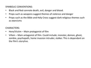SYMBOLIC CONVENTIONS:
• Black and Red connote death, evil, danger and blood.
• Props such as weapons suggest themes of violence and danger
• Props such as the Bible and Holy Cross suggest dark religious themes such
as exorcisms
CHARACTERS:
• Hero/Victim – Main protagonist of film
• Villain – Main antagonist of film. Could include; monster, demon, ghost,
zombie, psychopath, home invasion intruder, stalker. This is dependant on
the film’s storyline.
 