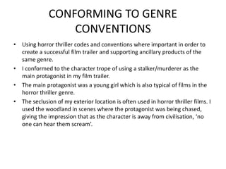 CONFORMING TO GENRE
CONVENTIONS
• Using horror thriller codes and conventions where important in order to
create a successful film trailer and supporting ancillary products of the
same genre.
• I conformed to the character trope of using a stalker/murderer as the
main protagonist in my film trailer.
• The main protagonist was a young girl which is also typical of films in the
horror thriller genre.
• The seclusion of my exterior location is often used in horror thriller films. I
used the woodland in scenes where the protagonist was being chased,
giving the impression that as the character is away from civilisation, ‘no
one can hear them scream’.
 