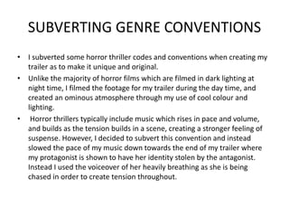 SUBVERTING GENRE CONVENTIONS
• I subverted some horror thriller codes and conventions when creating my
trailer as to make it unique and original.
• Unlike the majority of horror films which are filmed in dark lighting at
night time, I filmed the footage for my trailer during the day time, and
created an ominous atmosphere through my use of cool colour and
lighting.
• Horror thrillers typically include music which rises in pace and volume,
and builds as the tension builds in a scene, creating a stronger feeling of
suspense. However, I decided to subvert this convention and instead
slowed the pace of my music down towards the end of my trailer where
my protagonist is shown to have her identity stolen by the antagonist.
Instead I used the voiceover of her heavily breathing as she is being
chased in order to create tension throughout.
 
