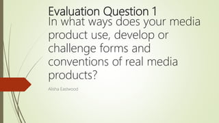 Evaluation Question 1
In what ways does your media
product use, develop or
challenge forms and
conventions of real media
products?
Alisha Eastwood
 