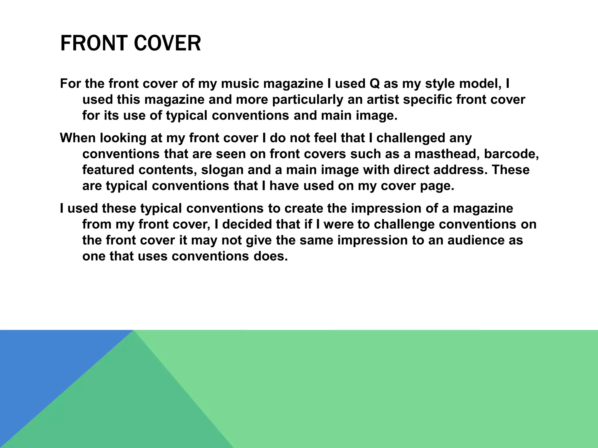FRONT COVER
For the front cover of my music magazine I used Q as my style model, I
used this magazine and more particularly an artist specific front cover
for its use of typical conventions and main image.
When looking at my front cover I do not feel that I challenged any
conventions that are seen on front covers such as a masthead, barcode,
featured contents, slogan and a main image with direct address. These
are typical conventions that I have used on my cover page.
I used these typical conventions to create the impression of a magazine
from my front cover, I decided that if I were to challenge conventions on
the front cover it may not give the same impression to an audience as
one that uses conventions does.
 