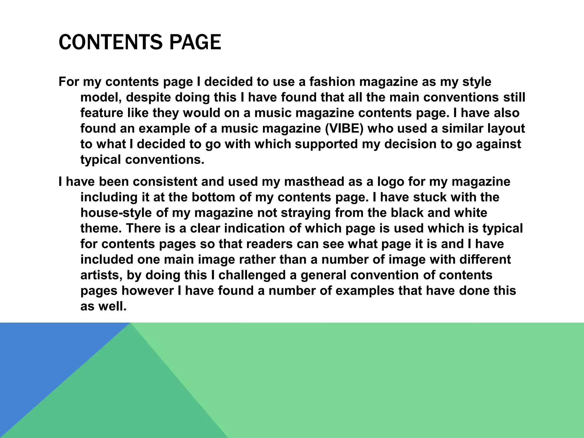 CONTENTS PAGE
For my contents page I decided to use a fashion magazine as my style
model, despite doing this I have found that all the main conventions still
feature like they would on a music magazine contents page. I have also
found an example of a music magazine (VIBE) who used a similar layout
to what I decided to go with which supported my decision to go against
typical conventions.
I have been consistent and used my masthead as a logo for my magazine
including it at the bottom of my contents page. I have stuck with the
house-style of my magazine not straying from the black and white
theme. There is a clear indication of which page is used which is typical
for contents pages so that readers can see what page it is and I have
included one main image rather than a number of image with different
artists, by doing this I challenged a general convention of contents
pages however I have found a number of examples that have done this
as well.
 