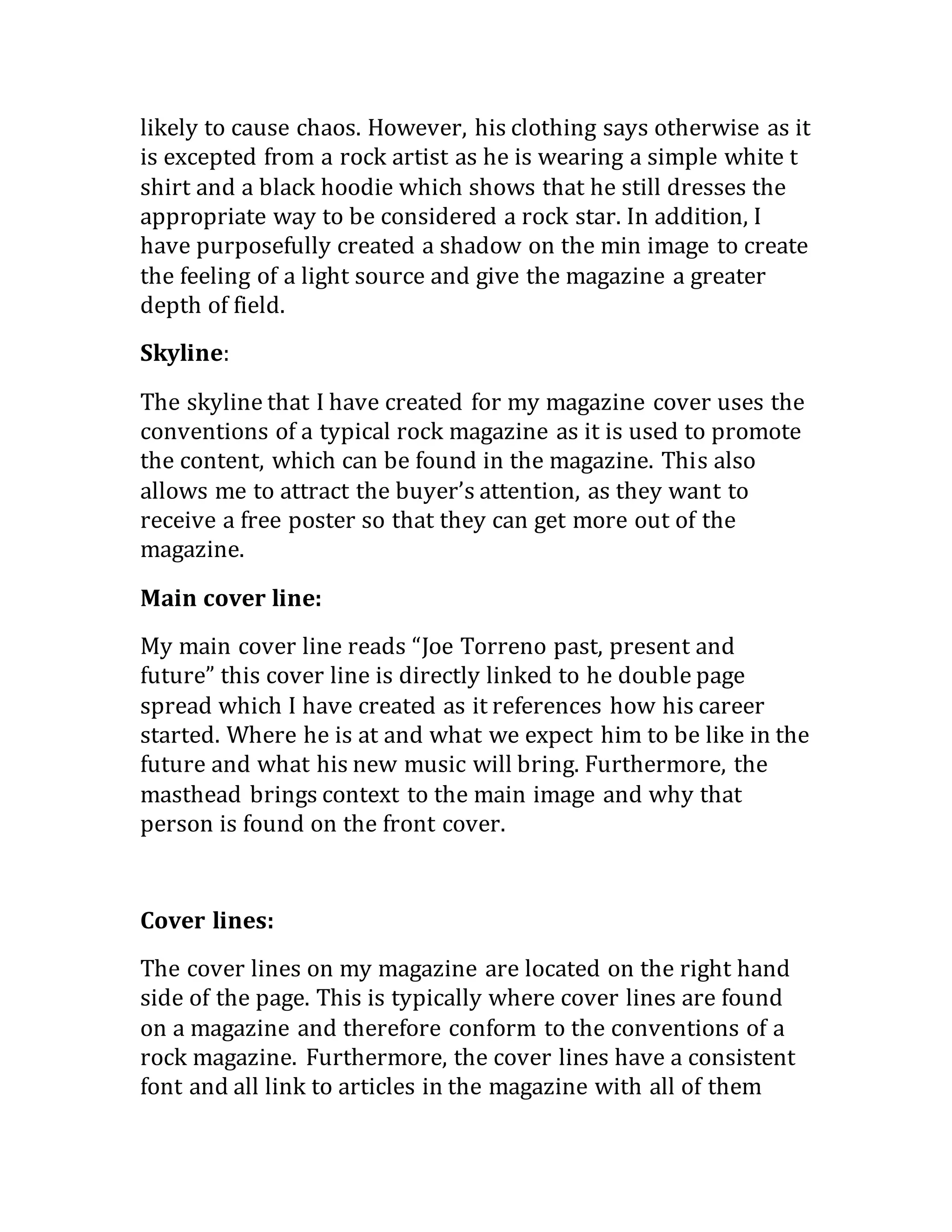 likely to cause chaos. However, his clothing says otherwise as it
is excepted from a rock artist as he is wearing a simple white t
shirt and a black hoodie which shows that he still dresses the
appropriate way to be considered a rock star. In addition, I
have purposefully created a shadow on the min image to create
the feeling of a light source and give the magazine a greater
depth of field.
Skyline:
The skyline that I have created for my magazine cover uses the
conventions of a typical rock magazine as it is used to promote
the content, which can be found in the magazine. This also
allows me to attract the buyer’s attention, as they want to
receive a free poster so that they can get more out of the
magazine.
Main cover line:
My main cover line reads “Joe Torreno past, present and
future” this cover line is directly linked to he double page
spread which I have created as it references how his career
started. Where he is at and what we expect him to be like in the
future and what his new music will bring. Furthermore, the
masthead brings context to the main image and why that
person is found on the front cover.
Cover lines:
The cover lines on my magazine are located on the right hand
side of the page. This is typically where cover lines are found
on a magazine and therefore conform to the conventions of a
rock magazine. Furthermore, the cover lines have a consistent
font and all link to articles in the magazine with all of them
 