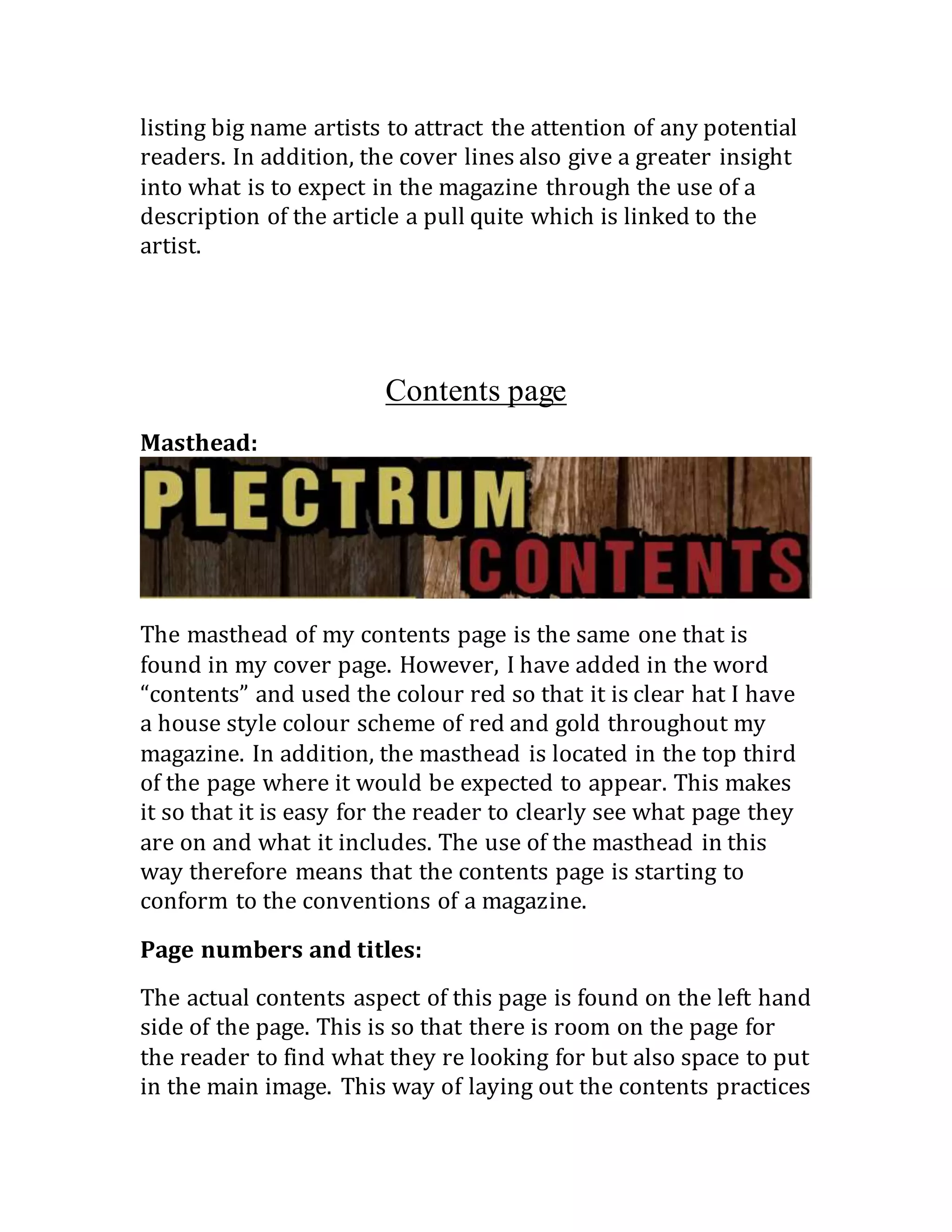 listing big name artists to attract the attention of any potential
readers. In addition, the cover lines also give a greater insight
into what is to expect in the magazine through the use of a
description of the article a pull quite which is linked to the
artist.
Contents page
Masthead: 
The masthead of my contents page is the same one that is
found in my cover page. However, I have added in the word
“contents” and used the colour red so that it is clear hat I have
a house style colour scheme of red and gold throughout my
magazine. In addition, the masthead is located in the top third
of the page where it would be expected to appear. This makes
it so that it is easy for the reader to clearly see what page they
are on and what it includes. The use of the masthead in this
way therefore means that the contents page is starting to
conform to the conventions of a magazine.
Page numbers and titles: 
The actual contents aspect of this page is found on the left hand
side of the page. This is so that there is room on the page for
the reader to find what they re looking for but also space to put
in the main image. This way of laying out the contents practices
 