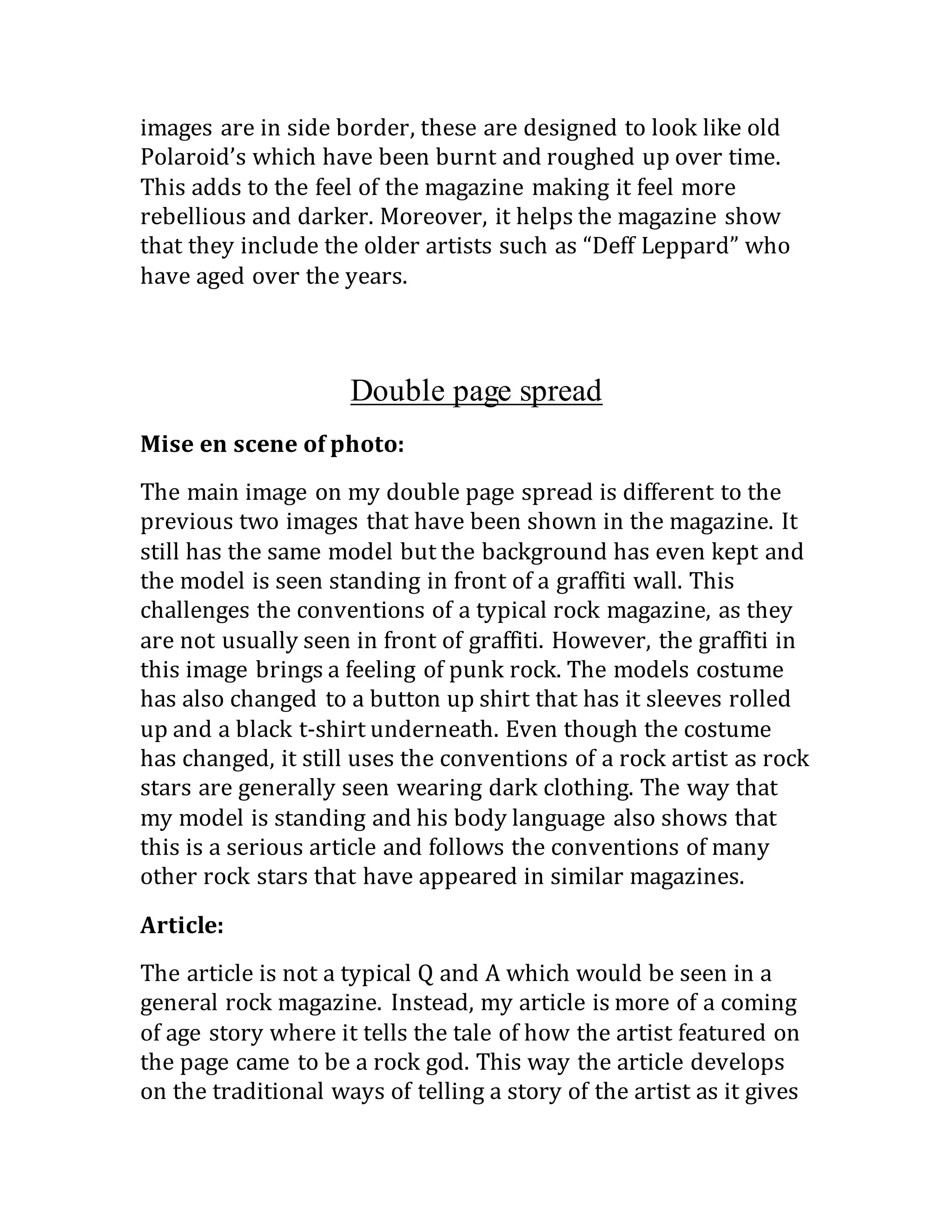 images are in side border, these are designed to look like old
Polaroid’s which have been burnt and roughed up over time.
This adds to the feel of the magazine making it feel more
rebellious and darker. Moreover, it helps the magazine show
that they include the older artists such as “Deff Leppard” who
have aged over the years.
Double page spread
Mise en scene of photo:
The main image on my double page spread is different to the
previous two images that have been shown in the magazine. It
still has the same model but the background has even kept and
the model is seen standing in front of a graffiti wall. This
challenges the conventions of a typical rock magazine, as they
are not usually seen in front of graffiti. However, the graffiti in
this image brings a feeling of punk rock. The models costume
has also changed to a button up shirt that has it sleeves rolled
up and a black t-shirt underneath. Even though the costume
has changed, it still uses the conventions of a rock artist as rock
stars are generally seen wearing dark clothing. The way that
my model is standing and his body language also shows that
this is a serious article and follows the conventions of many
other rock stars that have appeared in similar magazines.
Article: 
The article is not a typical Q and A which would be seen in a
general rock magazine. Instead, my article is more of a coming
of age story where it tells the tale of how the artist featured on
the page came to be a rock god. This way the article develops
on the traditional ways of telling a story of the artist as it gives
 