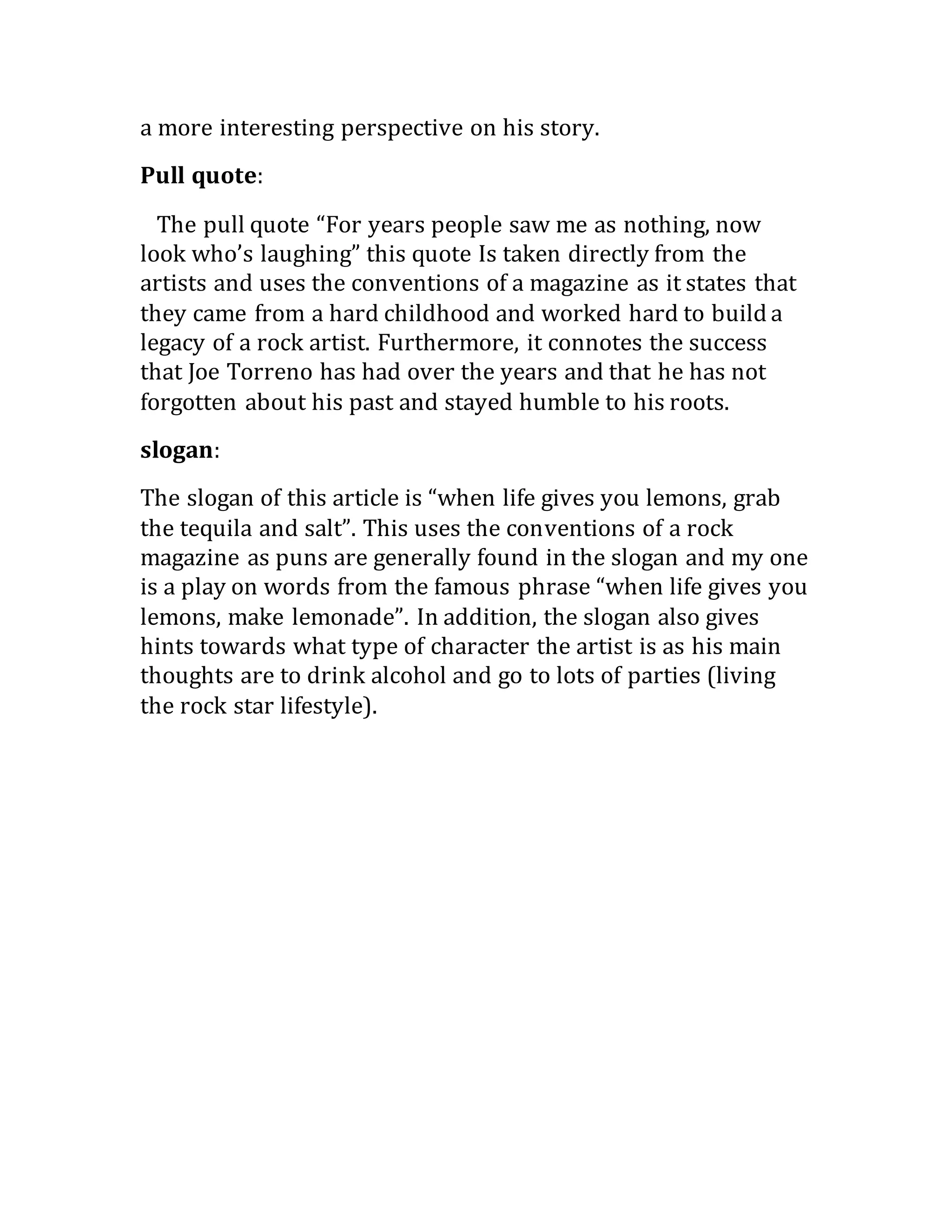 a more interesting perspective on his story.
Pull quote:
  The pull quote “For years people saw me as nothing, now
look who’s laughing” this quote Is taken directly from the
artists and uses the conventions of a magazine as it states that
they came from a hard childhood and worked hard to build a
legacy of a rock artist. Furthermore, it connotes the success
that Joe Torreno has had over the years and that he has not
forgotten about his past and stayed humble to his roots.
slogan: 
The slogan of this article is “when life gives you lemons, grab
the tequila and salt”. This uses the conventions of a rock
magazine as puns are generally found in the slogan and my one
is a play on words from the famous phrase “when life gives you
lemons, make lemonade”. In addition, the slogan also gives
hints towards what type of character the artist is as his main
thoughts are to drink alcohol and go to lots of parties (living
the rock star lifestyle).
 