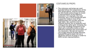 COSTUMES & PROPS
• The costumes and props we used
typically follow the conventions of the
teen drama genre, and the costumes
we did choose were chosen to create
a representation of the different
characters. For example, the main
character, Jess, is first introduced with
a powerful medium shot of her
walking down the corridor with her
high heels. We used this shot to
instantly portray Jess as powerful and
striking to the other girls. Similarly, the
use of the handbag compared to the
other girls rucksacks creates a clear
difference between the social status of
the characters. We did not need to
use a huge amount of props because
typically the genre does not use a
signifcant amount of props in order to
fulfill certain representations.
 
